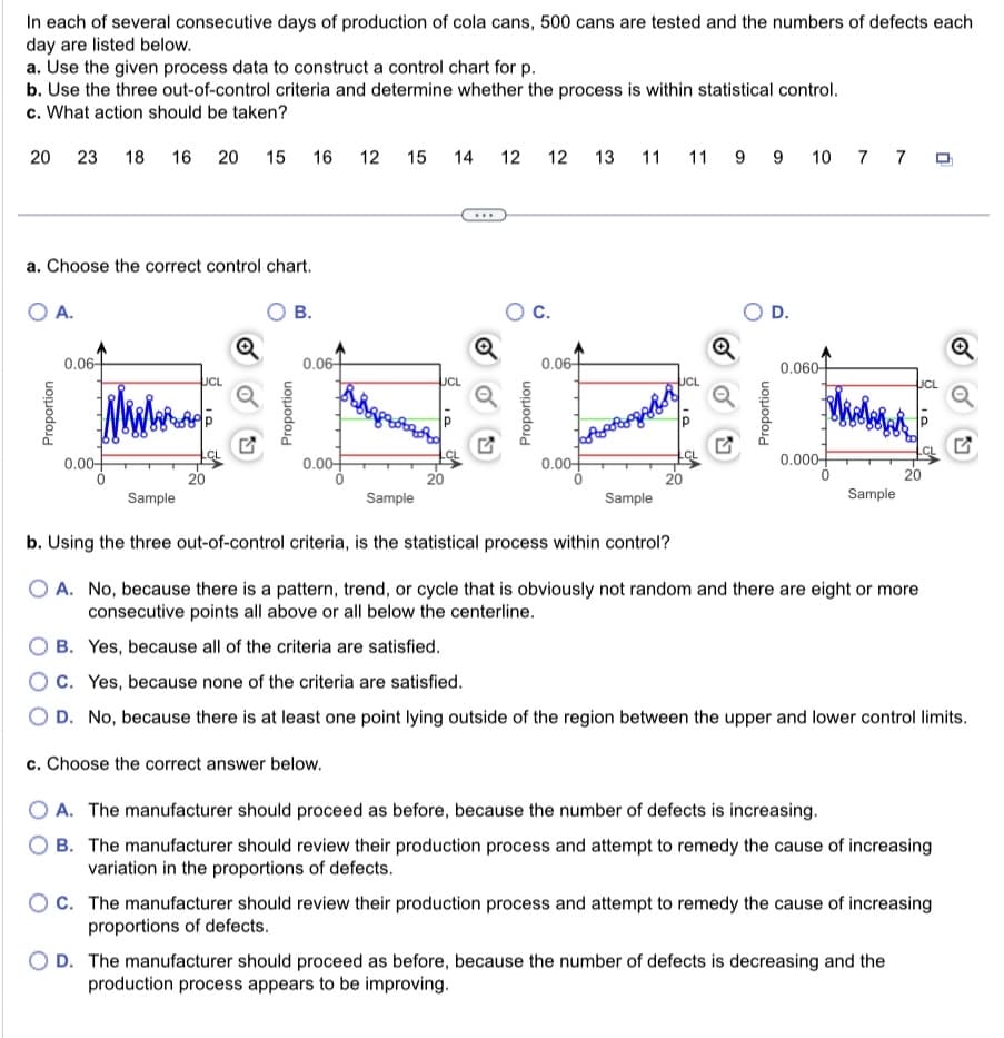 In each of several consecutive days of production of cola cans, 500 cans are tested and the numbers of defects each
day are listed below.
a. Use the given process data to construct a control chart for p.
b. Use the three out-of-control criteria and determine whether the process is within statistical control.
c. What action should be taken?
20 23 18 16 20 15
a. Choose the correct control chart.
O A.
O B.
Proportion
0.06-
Миламан
0.00-
0
UCL
16 12
Proportion
0.06+
0.00+
15
14 12 12 13 11 11 9 9 10 7 7 9
UCL
20
O C.
Proportion
0.06
Suptopges
0.00+
UCL
20
JA
Q
D.
Proportion
0.060
0.000
0
Sample
UCL
Sample
Sample
Sample
b. Using the three out-of-control criteria, is the statistical process within control?
O A. No, because there is a pattern, trend, or cycle that is obviously not random and there are eight or more
consecutive points all above or all below the centerline.
B. Yes, because all of the criteria are satisfied.
C. Yes, because none of the criteria are satisfied.
O D. No, because there is at least one point lying outside of the region between the upper and lower control limits.
c. Choose the correct answer below.
O A. The manufacturer should proceed as before, because the number of defects is increasing.
B. The manufacturer should review their production process and attempt to remedy the cause of increasing
variation in the proportions of defects.
OC. The manufacturer should review their production process and attempt to remedy the cause of increasing
proportions of defects.
D. The manufacturer should proceed as before, because the number of defects is decreasing and the
production process appears to be improving.
Q