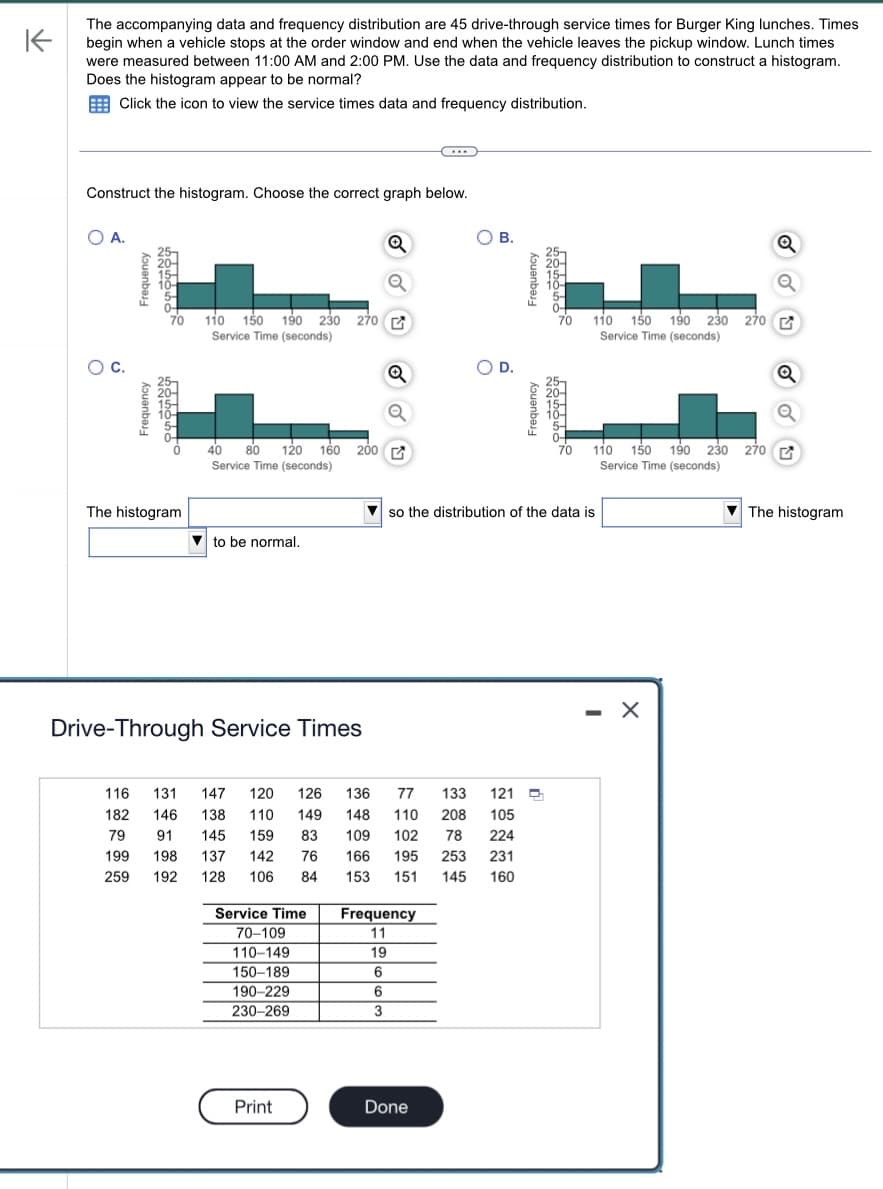 K
The accompanying data and frequency distribution are 45 drive-through service times for Burger King lunches. Times
begin when a vehicle stops at the order window and end when the vehicle leaves the pickup window. Lunch times
were measured between 11:00 AM and 2:00 PM. Use the data and frequency distribution to construct a histogram.
Does the histogram appear to be normal?
Click the icon to view the service times data and frequency distribution.
Construct the histogram. Choose the correct graph below.
O
A.
C.
Frequency
Frequency
Beholo
70 110 150 190 230 270
Service Time (seconds)
CORS
The histogram
to be normal.
40 80 120 160 200 G
Service Time (seconds)
Drive-Through Service Times
Service Time
70-109
110-149
150-189
190-229
230-269
Q
Print
Q
6
3
(...)
77 133 121
116 131 147 120 126 136
182 146 138 110 149 148 110 208 105
79 91 145 159 83 109 102 78 224
199 198 137 142 76 166 195 253 231
259 192 128 106 84 153 151 145 160
Frequency
11
19
6
B.
Done
O D.
Frequency
Frequency
hodno
70
boboibo
70
so the distribution of the data is
110 150 190 230 270
Service Time (seconds)
110 150 190 230 270 G
Service Time (seconds)
-
Q
X
Q
The histogram