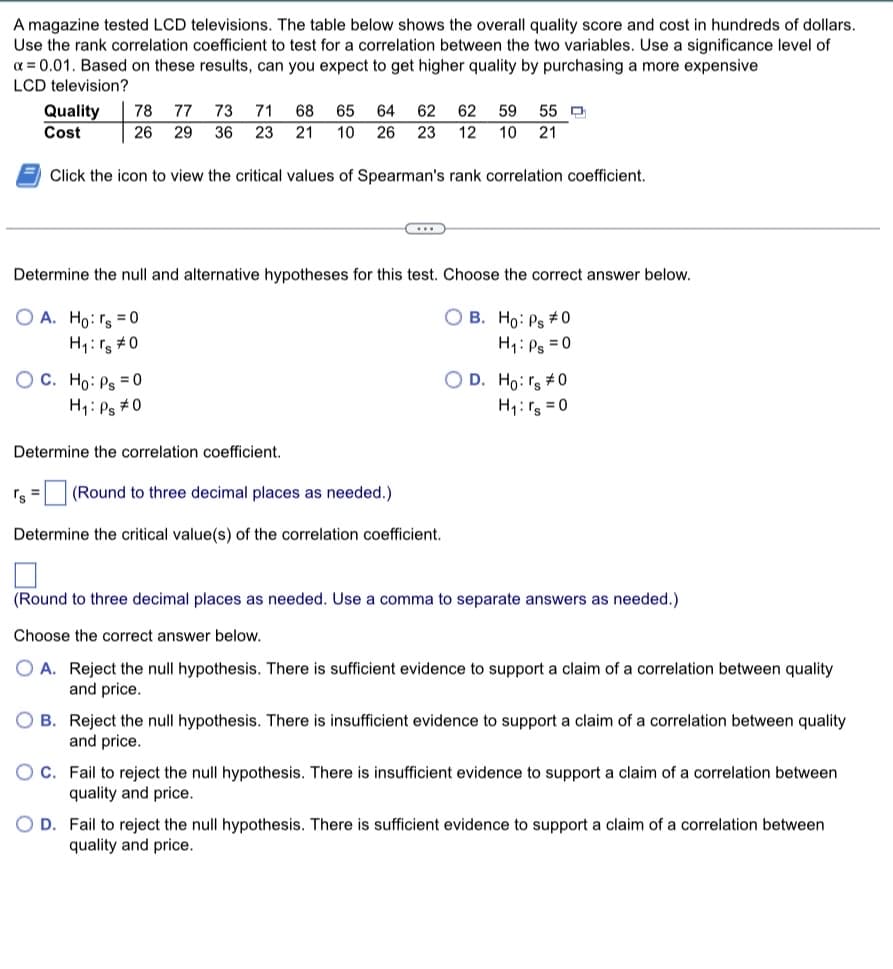 A magazine tested LCD televisions. The table below shows the overall quality score and cost in hundreds of dollars.
Use the rank correlation coefficient to test for a correlation between the two variables. Use a significance level of
x=0.01. Based on these results, can you expect to get higher quality by purchasing a more expensive
LCD television?
Quality 78 77 73 71 68 65 64 62
Cost
26 29 36 23 21 10
62 59 55
12 10 21
26 23
Click the icon to view the critical values of Spearman's rank correlation coefficient.
Determine the null and alternative hypotheses for this test. Choose the correct answer below.
O A. Ho: rs = 0
OB. Ho: Ps #0
H₁: Ps=0
H₁: rs #0
OC. Ho: Ps = 0
H₁: Ps #0
C
Determine the correlation coefficient.
rs = (Round to three decimal places as needed.)
Determine the critical value(s) of the correlation coefficient.
O D. Ho: rs #0
H₁: rs=0
(Round to three decimal places as needed. Use a comma to separate answers as needed.)
Choose the correct answer below.
A. Reject the null hypothesis. There is sufficient evidence to support a claim of a correlation between quality
and price.
B. Reject the null hypothesis. There is insufficient evidence to support a claim of a correlation between quality
and price.
C. Fail to reject the null hypothesis. There is insufficient evidence to support a claim of a correlation between
quality and price.
OD. Fail to reject the null hypothesis. There is sufficient evidence to support a claim of a correlation between
quality and price.