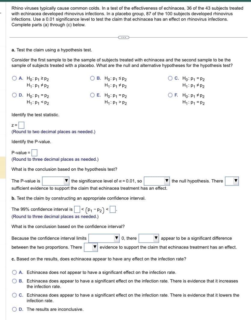 Rhino viruses typically cause common colds. In a test of the effectiveness of echinacea, 36 of the 43 subjects treated
with echinacea developed rhinovirus infections. In a placebo group, 87 of the 100 subjects developed rhinovirus
infections. Use a 0.01 significance level to test the claim that echinacea has an effect on rhinovirus infections.
Complete parts (a) through (c) below.
a. Test the claim using a hypothesis test.
Consider the first sample to be the sample of subjects treated with echinacea and the second sample to be the
sample of subjects treated with a placebo. What are the null and alternative hypotheses for the hypothesis test?
OA. Ho: P₁ P2
H₁: P₁
P2
O D. Ho: P1
P2
H₁: P₁ P2
Identify the test statistic.
z=
OB. Ho: P1 P2
H₁: P₁
P2
O E. Ho: P1
H₁: P₁
C...
(Round to two decimal places as needed.)
Identify the P-value.
P-value=
(Round to three decimal places as needed.)
What is the conclusion based on the hypothesis test?
P2
P2
O C. Ho: P₁ P2
H₁: P₁
P2
The 99% confidence interval is $< (P₁-P₂) <.
(Round to three decimal places as needed.)
What is the conclusion based on the confidence interval?
OF. Ho: P1 P2
H₁: P₁ P2
the significance level of α = 0.01, so
The P-value is
sufficient evidence to support the claim that echinacea treatment has an effect.
b. Test the claim by constructing an appropriate confidence interval.
the null hypothesis. There ▼
▼0, there
appear to be a significant difference
evidence to support the claim that echinacea treatment has an effect.
Because the confidence interval limits
between the two proportions. There
c. Based on the results, does echinacea appear to have any effect on the infection rate?
OA. Echinacea does not appear to have a significant effect on the infection rate.
O B. Echinacea does appear to have a significant effect on the infection rate. There is evidence that it increases
the infection rate.
OC. Echinacea does appear to have a significant effect on the infection rate. There is evidence that it lowers the
infection rate.
OD. The results are inconclusive.