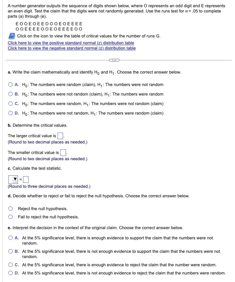 A number generator outputs the sequence of digits shown below, where O represents an odd digit and E represents
an even digit. Test the claim that the digits were not randomly generated. Use the runs test for x = .05 to complete
parts (a) through (e).
EOOEOEEOOOEOEEEE
OOEEEEO OEOEEEEOO
Click on the icon to view the table of critical values for the number of runs G.
Click here to view the positive standard normal (z) distribution table
Click here to view the negative standard normal (z) distribution table
a. Write the claim mathematically and identify Ho and H₁. Choose the correct answer below.
O A. Ho: The numbers were random (claim), H₁: The numbers were not random
O B. Ho: The numbers were not random (claim), H₁: The numbers were random
OC. Ho: The numbers were random, H₁: The numbers were not random (claim)
O D. Ho: The numbers were not random, H₁: The numbers were random (claim)
b. Determine the critical values.
The larger critical value is
(Round to two decimal places as needed.)
The smaller critical value is
(Round to two decimal places as needed.)
c. Calculate the test statistic.
...
(Round to three decimal places as needed.)
d. Decide whether to reject or fail to reject the null hypothesis. Choose the correct answer below.
O
Reject the null hypothesis.
O Fail to reject the null hypothesis.
e. Interpret the decision in the context of the original claim. Choose the correct answer below.
O A. At the 5% significance level, there is enough evidence to support the claim that the numbers were not
random.
O B. At the 5% significance level, there is not enough evidence to support the claim that the numbers were not
random.
O C. At the 5% significance level, there is enough evidence to reject the claim that the number were random.
O D. At the 5% significance level, there is not enough evidence to reject the claim that the numbers were random.