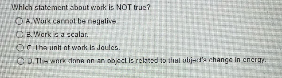 Which statement about work is NOT true?
O A. Work cannot be negative.
OB. Work is a scalar.
OC. The unit of work is Joules.
O D. The work done on an object is related to that object's change in energy.