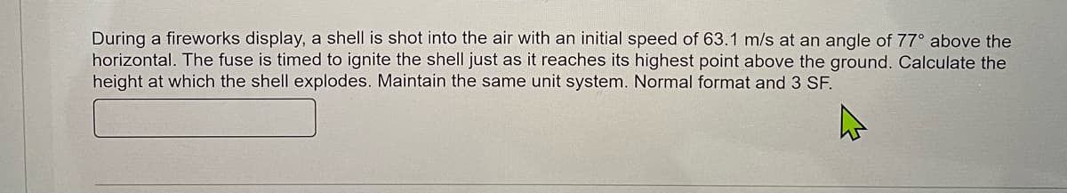 During a fireworks display, a shell is shot into the air with an initial speed of 63.1 m/s at an angle of 77° above the
horizontal. The fuse is timed to ignite the shell just as it reaches its highest point above the ground. Calculate the
height at which the shell explodes. Maintain the same unit system. Normal format and 3 SF.