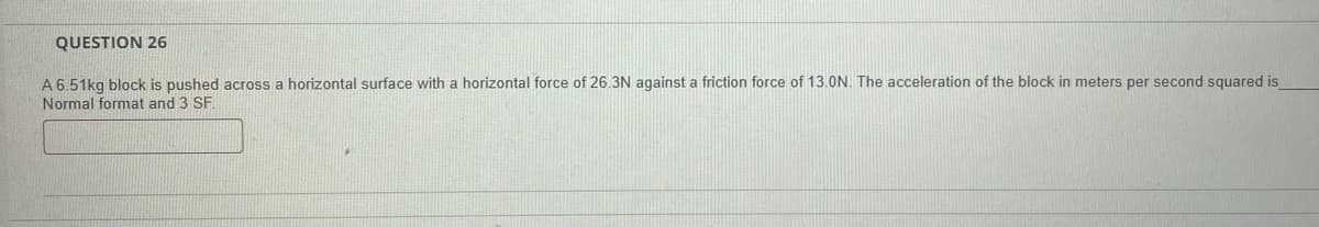 QUESTION 26
A 6.51kg block is pushed across a horizontal surface with a horizontal force of 26.3N against a friction force of 13.0N. The acceleration of the block in meters per second squared is
Normal format and 3 SF.