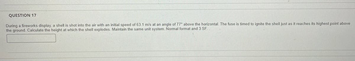 QUESTION 17
During a fireworks display, a shell is shot into the air with an initial speed of 63.1 m/s at an angle of 77° above the horizontal. The fuse is timed to ignite the shell just as it reaches its highest point above
the ground. Calculate the height at which the shell explodes. Maintain the same unit system. Normal format and 3 SF.