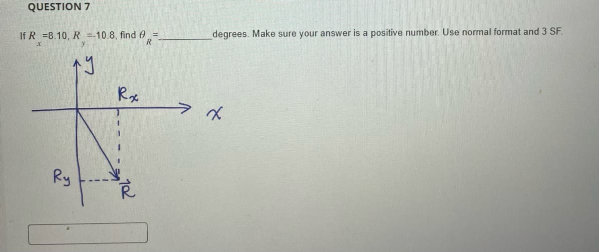 QUESTION 7
If R =8.10, R =-10.8, find =
R
ក។
Ry
Rx
I
1
102
degrees. Make sure your answer is a positive number. Use normal format and 3 SF.
x