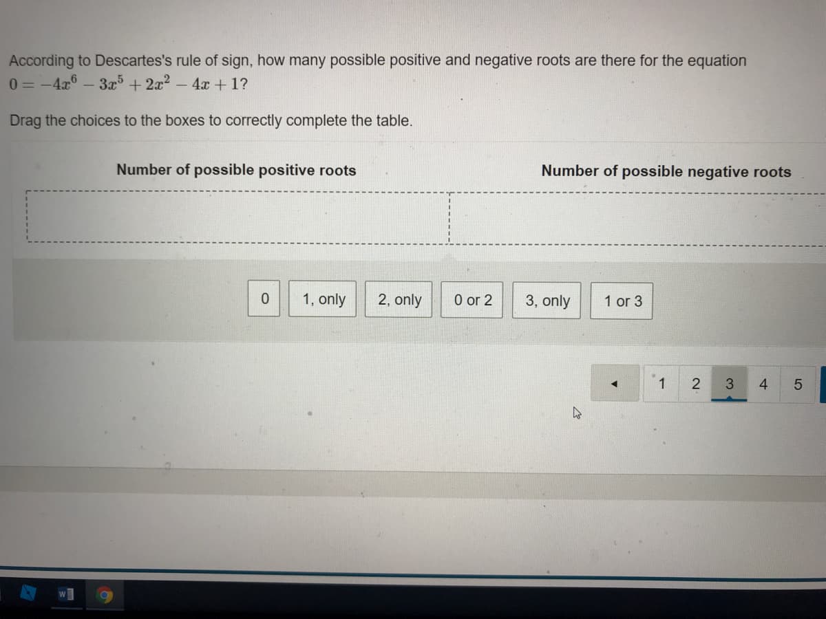 According to Descartes's rule of sign, how many possible positive and negative roots are there for the equation
:-4x - 3x + 2x2 - 4x + 1?
0 = -4
Drag the choices to the boxes to correctly complete the table.
Number of possible positive roots
Number of possible negative roots
1, only
2, only
0 or 2
3, only
1 or 3
1
2
4
LO
3.
