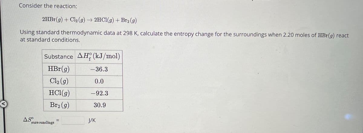 Consider the reaction:
2HBr(g) + Cl₂(g) → 2HCl(g) + Br₂(g)
Using standard thermodynamic data at 298 K, calculate the entropy change for the surroundings when 2.20 moles of HBr(g) react
at standard conditions.
AS⁰
Substance AH (kJ/mol)
HBr (g)
Cl₂ (g)
HCl(g)
Br₂(g)
surroundings
=
-36.3
0.0
-92.3
30.9
J/K