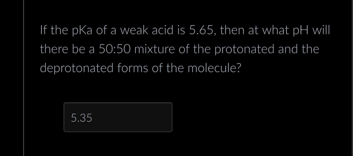 If the pKa of a weak acid is 5.65, then at what pH will
there be a 50:50 mixture of the protonated and the
deprotonated forms of the molecule?
5.35