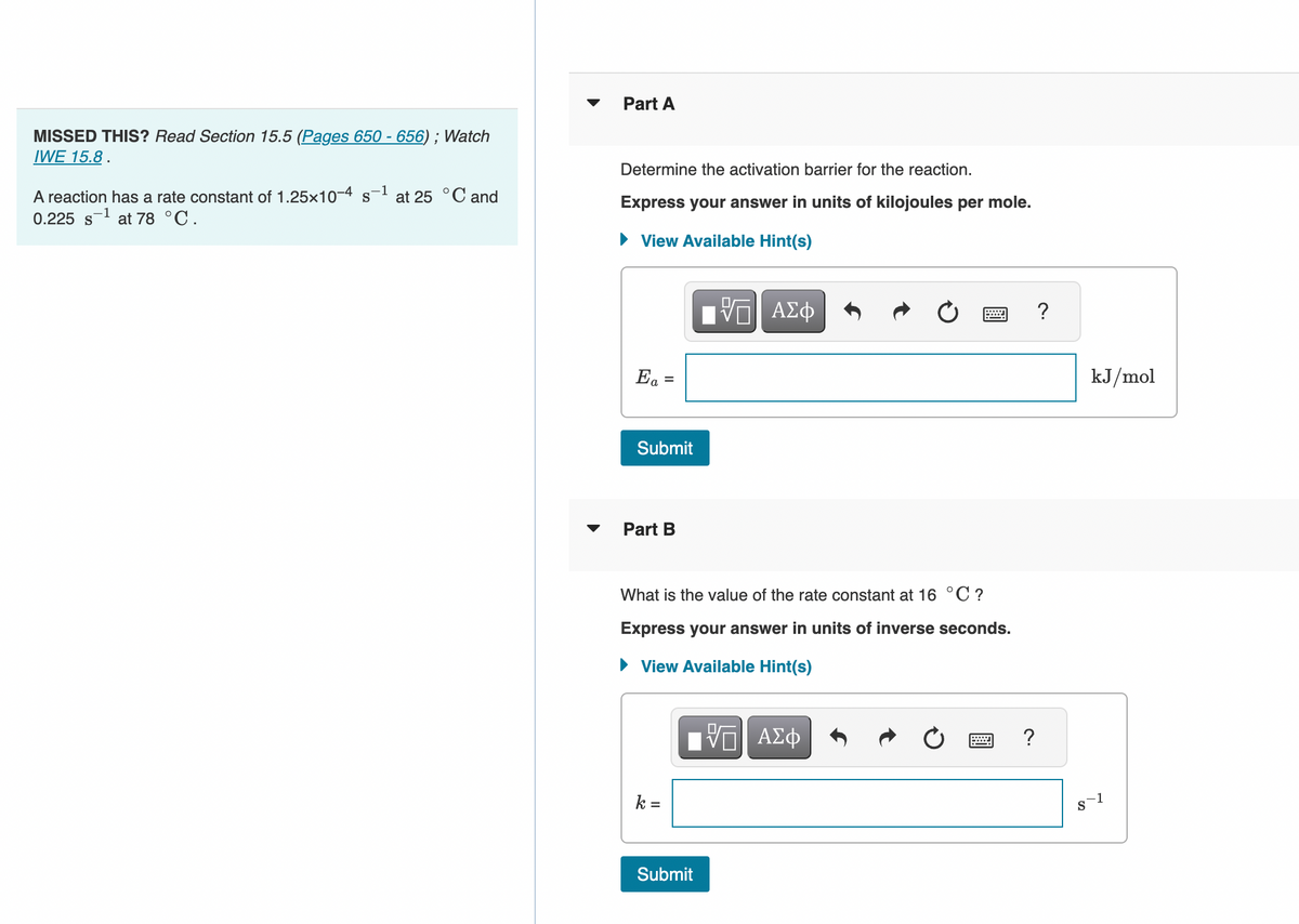 MISSED THIS? Read Section 15.5 (Pages 650 - 656) ; Watch
IWE 15.8.
A reaction has a rate constant of 1.25x10-4 s-¹ at 25 °C and
0.225 s¹ at 78 °C.
Part A
Determine the activation barrier for the reaction.
Express your answer in units of kilojoules per mole.
► View Available Hint(s)
Ea =
Submit
Part B
k =
IVF ΑΣΦ
What is the value of the rate constant at 16 °C ?
Express your answer in units of inverse seconds.
View Available Hint(s)
[ΨΕΙ ΑΣΦ
VE
Submit
=
?
?
kJ/mol
8-1