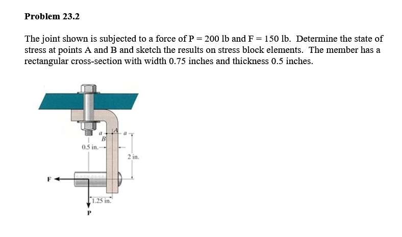 Problem 23.2
The joint shown is subjected to a force of P= 200 lb and F = 150 lb. Determine the state of
stress at points A and B and sketch the results on stress block elements. The member has a
rectangular cross-section with width 0.75 inches and thickness 0.5 inches.
a
B
0.5 in.-
2 in.
1.25 in."
