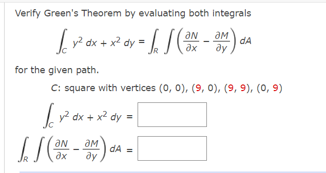 Verify Green's Theorem by evaluating both integrals
L v?
y2 dx + x2 dy =
dA
ду
ax
for the given path.
C: square with vertices (0, 0), (9, 0), (9, 9), (0, 9)
L y? dx + x2 dy =
- x²
aN
ƏM
dA =
ду
ax
