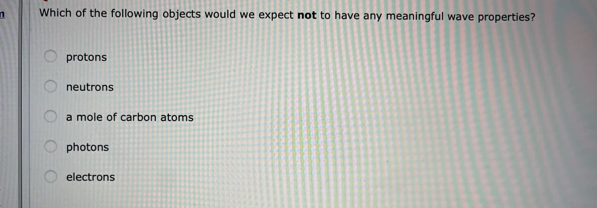 Which of the following objects would we expect not to have any meaningful wave properties?
protons
neutrons
a mole of carbon atoms
photons
electrons
O O
