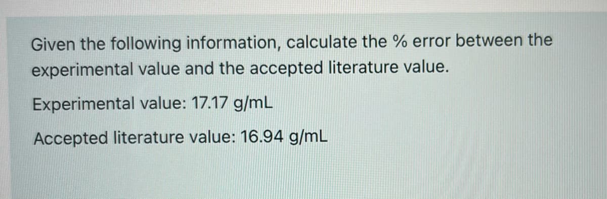 Given the following information, calculate the % error between the
experimental value and the accepted literature value.
Experimental value: 17.17 g/mL
Accepted literature value: 16.94 g/mL
