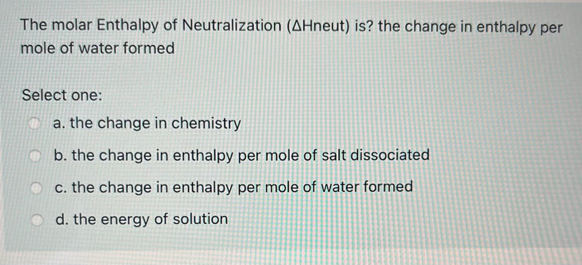 The molar Enthalpy of Neutralization (AHneut) is? the change in enthalpy per
mole of water formed
Select one:
a. the change in chemistry
b. the change in enthalpy per mole of salt dissociated
c. the change in enthalpy per mole of water formed
d. the energy of solution
