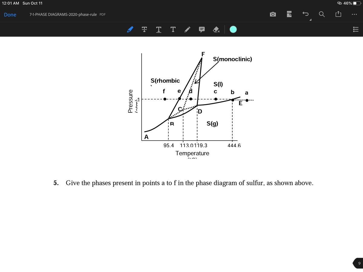 12:01 AM Sun Oct 11
☺ 46%
Done
7-1-PHASE DIAGRAMS-2020-phase-rule PDF
I 7 T T / 7
F
S(monoclinic)
S(rhombic
S(1)
c b a
f e
E
D
S(g)
A
95.4
113.0119.3
444.6
Temperature
5. Give the phases present in points a to f in the phase diagram of sulfur, as shown above.
9.
Pressure
!!!
