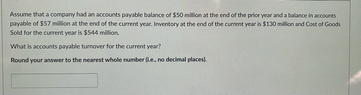 Assume that a company had an accounts payable balance of $50 million at the end of the prior year and a balance in accounts
payable of $57 million at the end of the current year. Inventory at the end of the current year is $130 million and Cost of Goods
Sold for the current year is $544 million.
What is accounts payable turnover for the current year?
Round your answer to the nearest whole number (i.e., no decimal places).