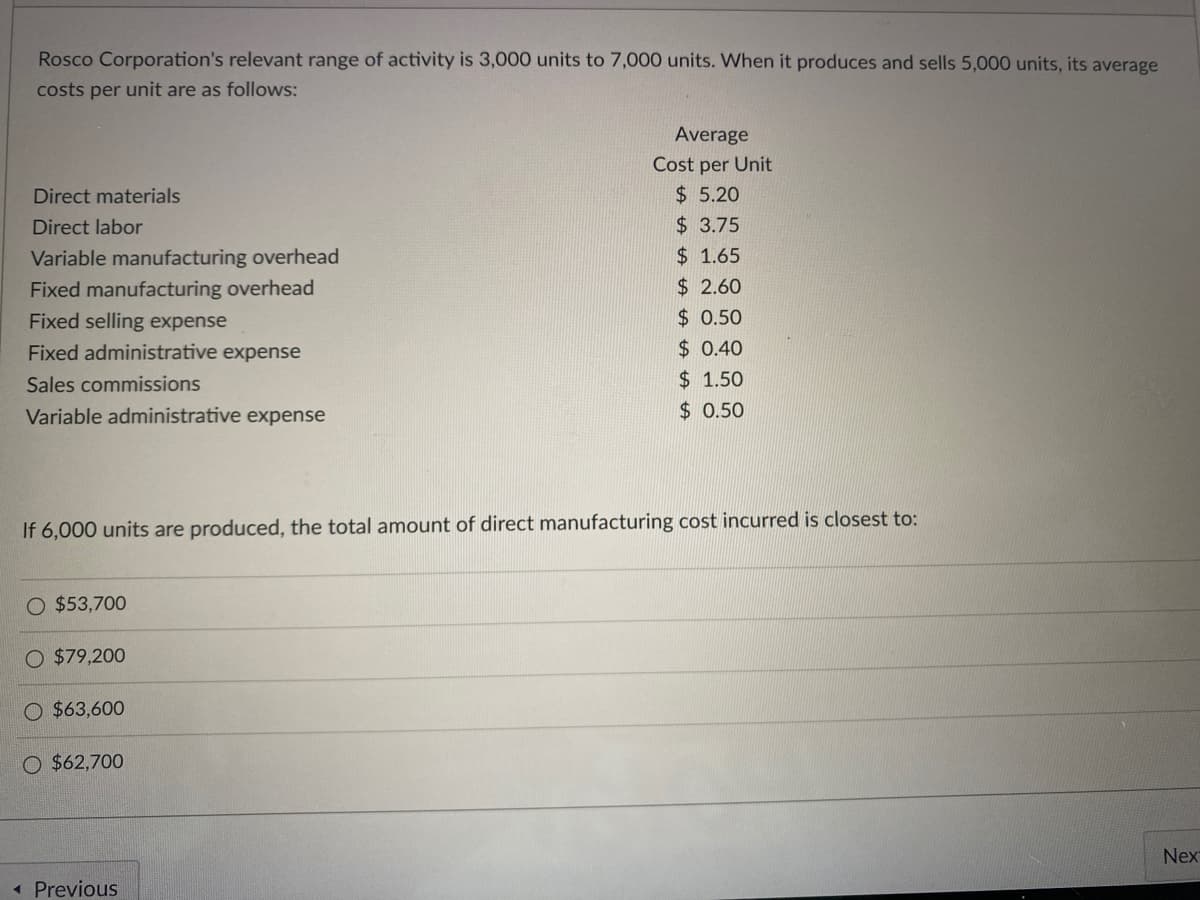 Rosco Corporation's relevant range of activity is 3,000 units to 7,000 units. When it produces and sells 5,000 units, its average
costs per unit are as follows:
Direct materials
Direct labor
Variable manufacturing overhead
Fixed manufacturing overhead
Fixed selling expense
Fixed administrative expense
Sales commissions
Variable administrative expense
If 6,000 units are produced, the total amount of direct manufacturing cost incurred is closest to:
O $53,700
O $79,200
O $63,600
O $62,700
Average
Cost per Unit
$5.20
$3.75
$ 1.65
$2.60
$0.50
$0.40
$ 1.50
$0.50
<< Previous
Nex