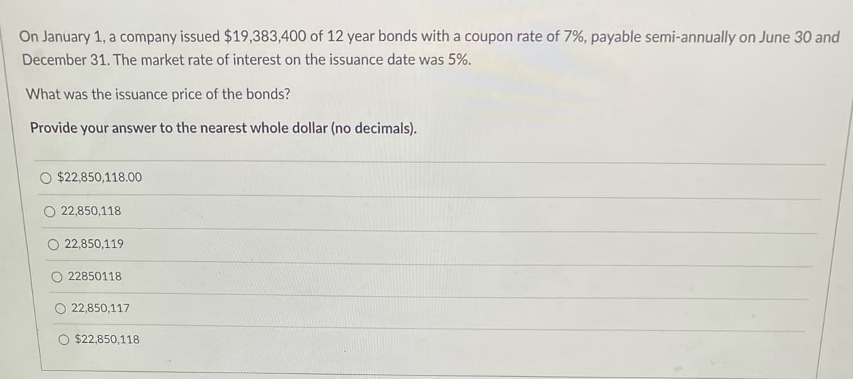 On January 1, a company issued $19,383,400 of 12 year bonds with a coupon rate of 7%, payable semi-annually on June 30 and
December 31. The market rate of interest on the issuance date was 5%.
What was the issuance price of the bonds?
Provide your answer to the nearest whole dollar (no decimals).
O $22,850,118.00
O22,850,118
22,850,119
O 22850118
O 22,850,117
O $22,850,118