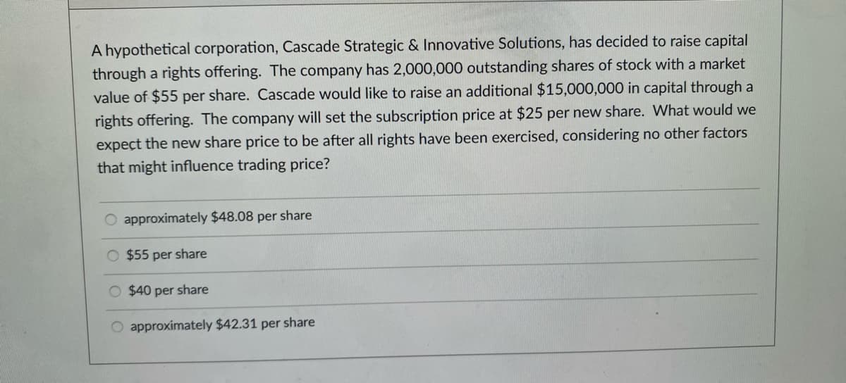 A hypothetical corporation, Cascade Strategic & Innovative Solutions, has decided to raise capital
through a rights offering. The company has 2,000,000 outstanding shares of stock with a market
value of $55 per share. Cascade would like to raise an additional $15,000,000 in capital through a
rights offering. The company will set the subscription price at $25 per new share. What would we
expect the new share price to be after all rights have been exercised, considering no other factors
that might influence trading price?
approximately $48.08 per share
O $55 per share
O $40 per share
O approximately $42.31 per share