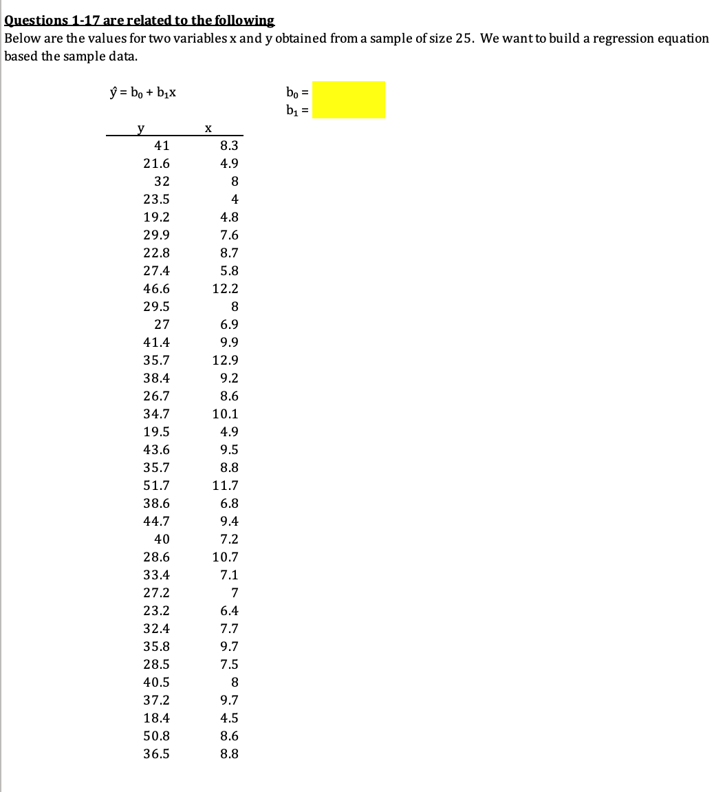 Questions 1-17 arerelated to the following
Below are the values for two variables x and y obtained from a sample of size 25. We want to build a regression equation
based the sample data.
ý = bo + bịx
bo =
b1 =
y
X
41
8.3
21.6
4.9
32
23.5
4
19.2
4.8
29.9
7.6
22.8
8.7
27.4
5.8
46.6
12.2
29.5
8
27
6.9
41.4
9.9
35.7
12.9
38.4
9.2
26.7
8.6
34.7
10.1
19.5
4.9
43.6
9.5
35.7
8.8
51.7
11.7
38.6
6.8
44.7
9.4
40
7.2
28.6
10.7
33.4
7.1
27.2
7
23.2
6.4
32.4
7.7
35.8
9.7
28.5
7.5
40.5
8.
37.2
9.7
18.4
4.5
50.8
8.6
36.5
8.8
