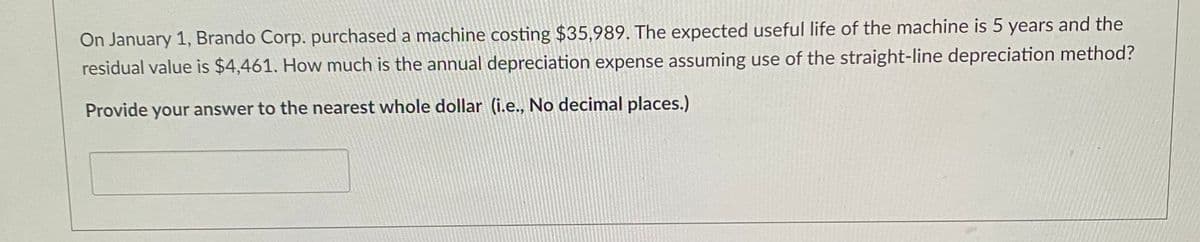 On January 1, Brando Corp. purchased a machine costing $35,989. The expected useful life of the machine is 5 years and the
residual value is $4,461. How much is the annual depreciation expense assuming use of the straight-line depreciation method?
Provide your answer to the nearest whole dollar (i.e., No decimal places.)