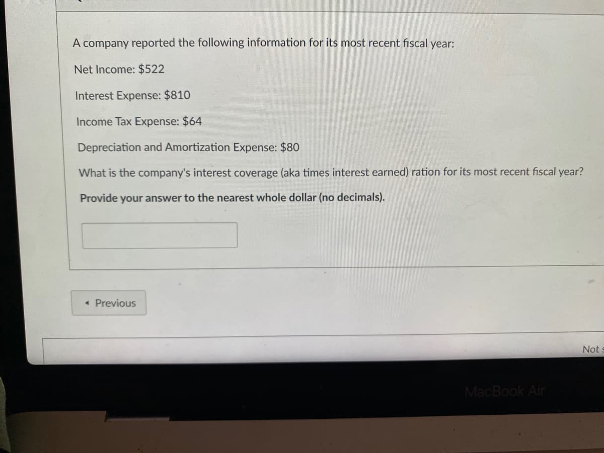 A company reported the following information for its most recent fiscal year:
Net Income: $522
Interest Expense: $810
Income Tax Expense: $64
Depreciation and Amortization Expense: $80
What is the company's interest coverage (aka times interest earned) ration for its most recent fiscal year?
Provide your answer to the nearest whole dollar (no decimals).
< Previous
MacBook Air
Not s