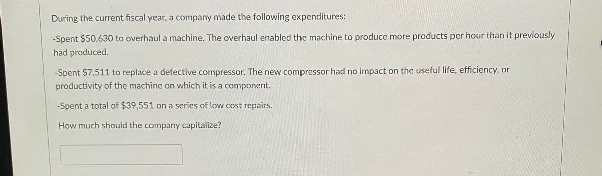 During the current fiscal year, a company made the following expenditures:
-Spent $50,630 to overhaul a machine. The overhaul enabled the machine to produce more products per hour than it previously
had produced.
-Spent $7,511 to replace a defective compressor. The new compressor had no impact on the useful life, efficiency, or
productivity of the machine on which it is a component.
-Spent a total of $39,551 on a series of low cost repairs.
How much should the company capitalize?