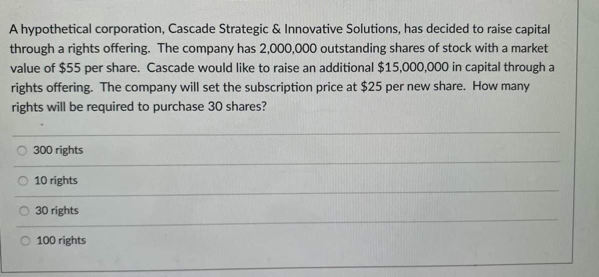 A hypothetical corporation, Cascade Strategic & Innovative Solutions, has decided to raise capital
through a rights offering. The company has 2,000,000 outstanding shares of stock with a market
value of $55 per share. Cascade would like to raise an additional $15,000,000 in capital through a
rights offering. The company will set the subscription price at $25 per new share. How many
rights will be required to purchase 30 shares?
300 rights
10 rights
30 rights
O 100 rights