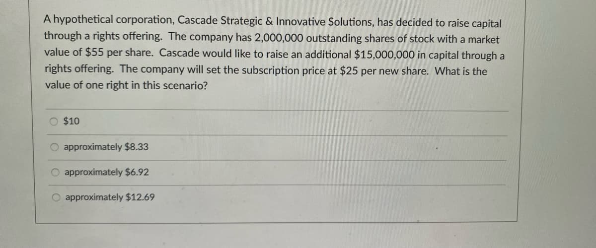 A hypothetical corporation, Cascade Strategic & Innovative Solutions, has decided to raise capital
through a rights offering. The company has 2,000,000 outstanding shares of stock with a market
value of $55 per share. Cascade would like to raise an additional $15,000,000 in capital through a
rights offering. The company will set the subscription price at $25 per new share. What is the
value of one right in this scenario?
O $10
approximately $8.33
O approximately $6.92
approximately $12.69
oo