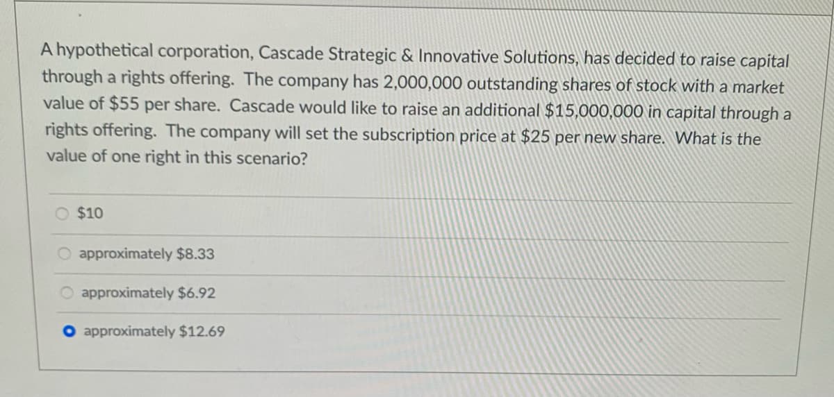 A hypothetical corporation, Cascade Strategic & Innovative Solutions, has decided to raise capital
through a rights offering. The company has 2,000,000 outstanding shares of stock with a market
value of $55 per share. Cascade would like to raise an additional $15,000,000 in capital through a
rights offering. The company will set the subscription price at $25 per new share. What is the
value of one right in this scenario?
$10
approximately $8.33
approximately $6.92
approximately $12.69