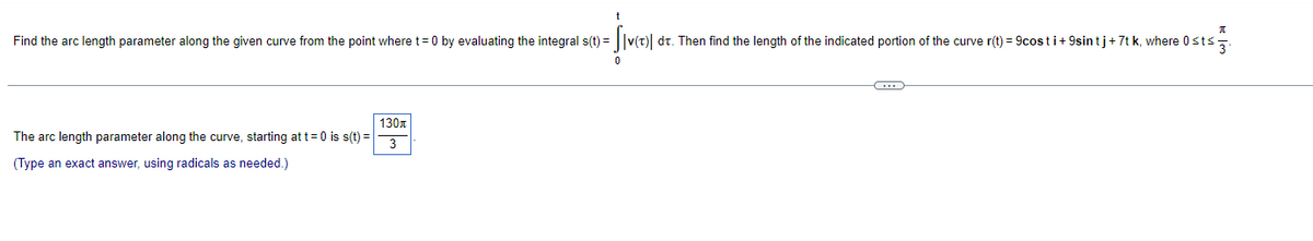 Find the arc length parameter along the given curve from the point where t= 0 by evaluating the integral s(t) = ||v(t)| dt. Then find the length of the indicated portion of the curve r(t) = 9costi+ 9sintj+7t k, where 0sts,
130x
The arc length parameter along the curve, starting at t=0 is s(t) =
3
(Type an exact answer, using radicals as needed.)
