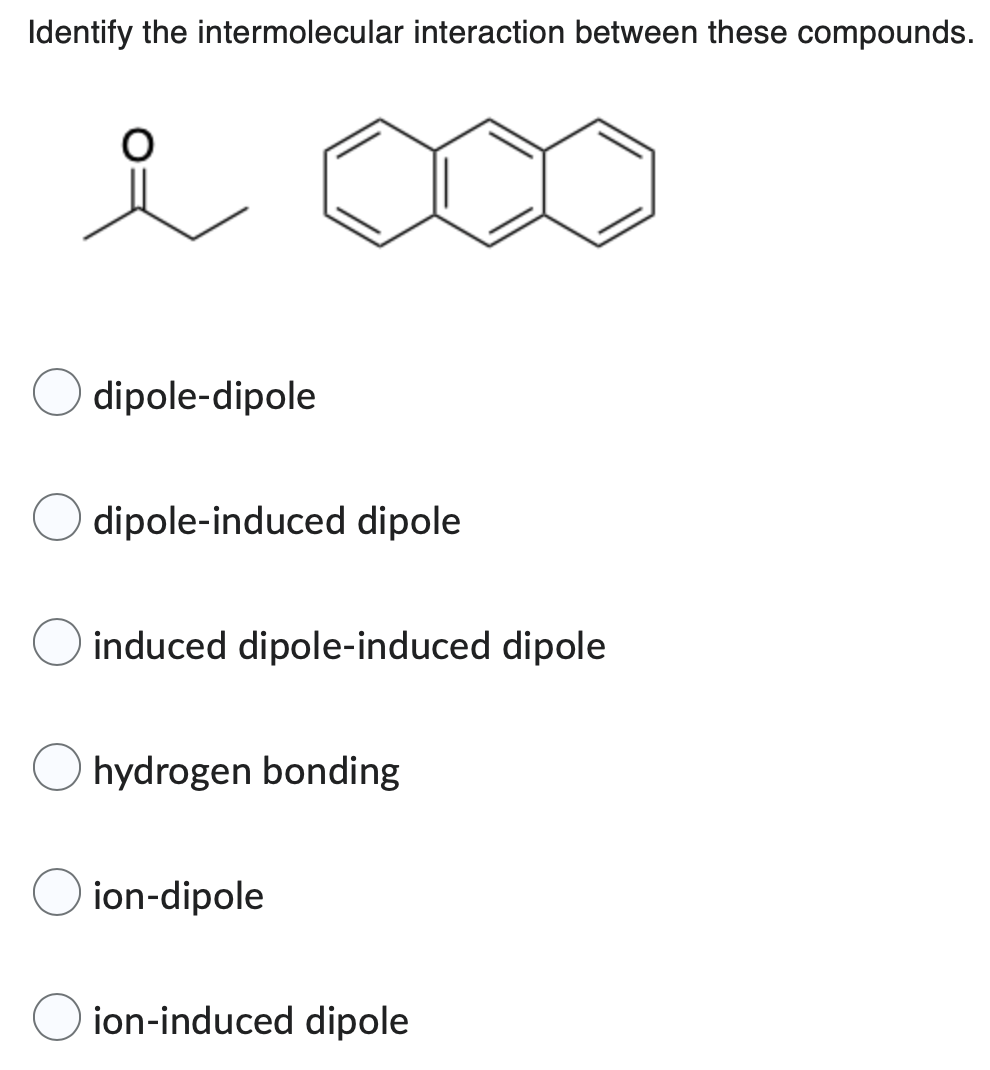 Identify the intermolecular interaction between these compounds.
dipole-dipole
dipole-induced dipole
induced dipole-induced dipole
hydrogen bonding
ion-dipole
ion-induced dipole