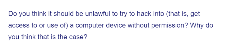 Do you think it should be unlawful to try to hack into (that is, get
access to or use of) a computer device without permission? Why do
you think that is the case?