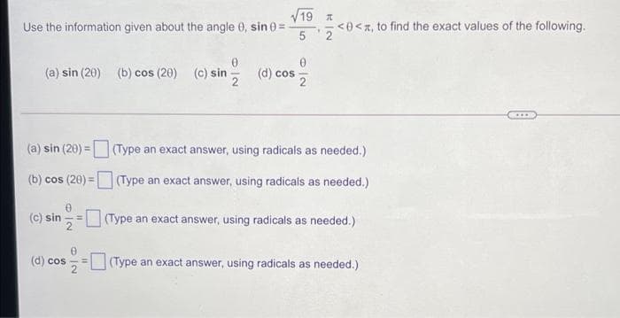 V19
Use the information given about the angle 0, sin 0 =
5
<0<n, to find the exact values of the following.
(a) sin (20) (b) cos (20)
(c) sin
(d) cos
(a) sin (20) = (Type an exact answer, using radicals as needed.)
(b) cos (20) =(Type an exact answer, using radicals as needed.)
(c) sin
(Type an exact answer, using radicals as needed.)
(d) cos
(Type an exact answer, using radicals as needed.)
O IN
