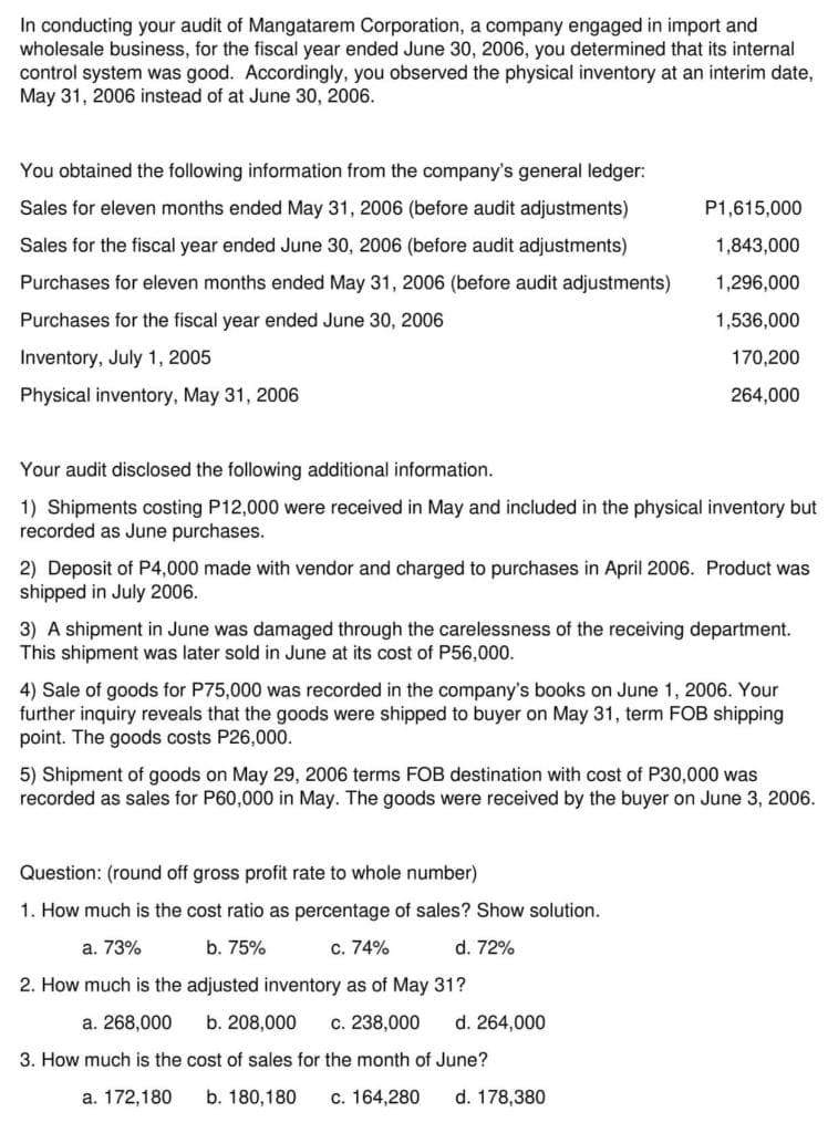 In conducting your audit of Mangatarem Corporation, a company engaged in import and
wholesale business, for the fiscal year ended June 30, 2006, you determined that its internal
control system was good. Accordingly, you observed the physical inventory at an interim date,
May 31, 2006 instead of at June 30, 2006.
You obtained the following information from the company's general ledger:
Sales for eleven months ended May 31, 2006 (before audit adjustments)
P1,615,000
Sales for the fiscal year ended June 30, 2006 (before audit adjustments)
1,843,000
Purchases for eleven months ended May 31, 2006 (before audit adjustments)
1,296,000
Purchases for the fiscal year ended June 30, 2006
1,536,000
Inventory, July 1, 2005
170,200
Physical inventory, May 31, 2006
264,000
Your audit disclosed the following additional information.
1) Shipments costing P12,000 were received in May and included in the physical inventory but
recorded as June purchases.
2) Deposit of P4,000 made with vendor and charged to purchases in April 2006. Product was
shipped in July 2006.
3) A shipment in June was damaged through the carelessness of the receiving department.
This shipment was later sold in June at its cost of P56,000.
4) Sale of goods for P75,000 was recorded in the company's books on June 1, 2006. Your
further inquiry reveals that the goods were shipped to buyer on May 31, term FOB shipping
point. The goods costs P26,000.
5) Shipment of goods on May 29, 2006 terms FOB destination with cost of P30,000 was
recorded as sales for P60,000 in May. The goods were received by the buyer on June 3, 2006.
Question: (round off gross profit rate to whole number)
1. How much is the cost ratio as percentage of sales? Show solution.
а. 73%
b. 75%
c. 74%
d. 72%
2. How much is the adjusted inventory as of May 31?
a. 268,000
b. 208,000
c. 238,000
d. 264,000
3. How much is the cost of sales for the month of June?
а. 172,180
b. 180,180
с. 164,280
d. 178,380
