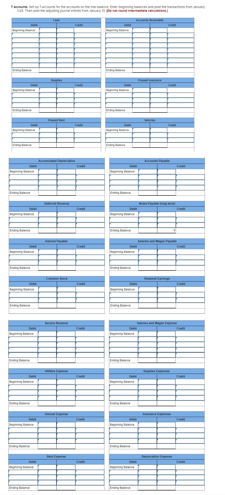 T accounts. Set up T-accounts for the accounts on the trial balance. Enter beginning balances and post the transactions from January
1-25. Then post the adjusting journal entries from January 31. (Do not round Intermedlate calculations.)
Cash
Accounts Receivable
Debit
Credit
Debit
Credit
Beginning Balance
Beginning Balance
Ending Balance
Ending Balance
Supplies
Prepaid Insurance
Debit
Credit
Debit
Credit
Beginning Balance
Beginning Balance
Ending Balance
Ending Balance
Prepaid Rent
Vehicles
Debit
Credit
Debit
Credit
Beginning Balance
Beginning Balance
Ending Balance
Ending Balance
Accumulated Depreciation
Accounts Payable
Debit
Credit
Debit
Credit
Beginning Balance
Beginning Balance
Ending Balance
Ending Balance
Deferred Revenue
Notes Payable (long-term)
Debit
Credit
Debit
Credit
Beginning Balance
Beginning Balance
Ending Balance
Ending Balance
Interest Payable
Salaries and Wages Payable
Debit
Credit
Debit
Credit
Beginning Balance
Beginning Balance
Ending Balance
Ending Balance
Common Stock
Retained Earnings
Debit
Credit
Debit
Credit
Beginning Balance
Beginning Balance
Ending Balance
Ending Balance
Service Revenue
Salaries and Wages Expense
Debit
Credit
Debit
Credit
Beginning Balance
Beginning Balance
Ending Balance
Ending Balance
Utilities Expense
Supplies Expenses
Debit
Credit
Debit
Credit
Beginning Balance
Beginning Balance
Ending Balance
Ending Balance
Interest Expense
Insurance Expenses
Debit
Credit
Debit
Credit
Beginning Balance
Beginning Balance
Ending Balance
Ending Balance
Rent Expense
Depreciation Expense
Debit
Credit
Debit
Credit
Beginning Balance
Beginning Balance
Ending Balance
Ending Balance
