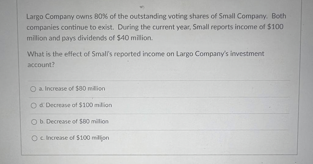 Largo Company owns 80% of the outstanding voting shares of Small Company. Both
companies continue to exist. During the current year, Small reports income of $100
million and pays dividends of $40 million.
What is the effect of Small's reported income on Largo Company's investment
account?
O a. Increase of $80 million
O d: Decrease of $100 million
O b. Decrease of $80 million
O c. Increase of $100 million
