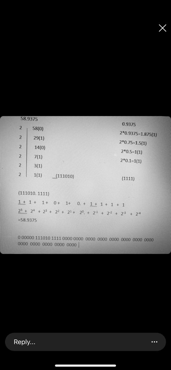 58.9375
0.9375
58(0)
2*0.9375-1.875(1)
29(1)
2*0.75-1.5(1)
14(0)
2*0.5-1(1)
2
7(1)
2*0.1=1(1)
3(1)
2
1(1)
_(111010)
(1111)
(111010. 1111)
1 + 1 + 1+
1+
0. + 1 + 1 + 1 + 1
25 + 24 + 23 + 22 + 2+ + 2°. + 2l + 22 + 2-3 + 24
=58,9375
0 00000 111010 1111 0000 0000 0000 0000 0000 0000 0000 0000
0000 0000 0000 0000 0000
Reply...
