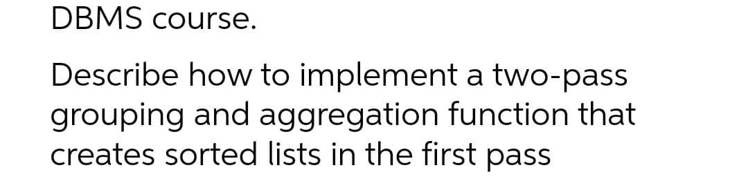 DBMS course.
Describe how to implement a two-pass
grouping and aggregation function that
creates sorted lists in the first pass
