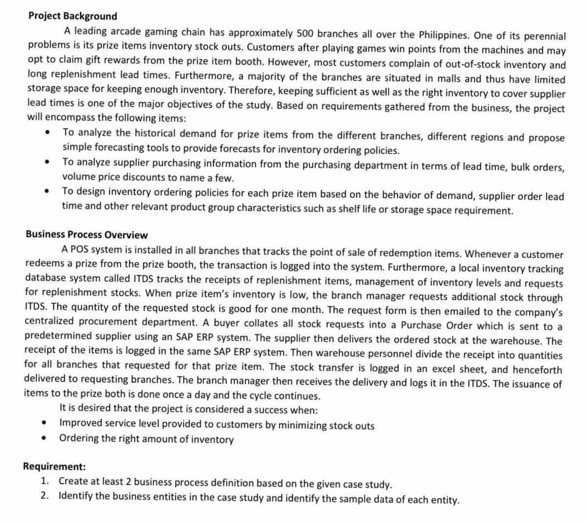 Project Background
A leading arcade gaming chain has approximately 500 branches all over the Philippines. One of its perennial
problems is its prize items inventory stock outs. Customers after playing games win points from the machines and may
opt to claim gift rewards from the prize item booth. However, most customers complain of out-of-stock inventory and
long replenishment lead times. Furthermore, a majority of the branches are situated in malls and thus have limited
storage space for keeping enough inventory. Therefore, keeping sufficient as well as the right inventory to cover supplier
lead times is one of the major objectives of the study. Based on requirements gathered from the business, the project
will encompass the following items:
To analyze the historical demand for prize items from the different branches, different regions and propose
simple forecasting tools to provide forecasts for inventory ordering policies.
• To analyze supplier purchasing information from the purchasing department in terms of lead time, bulk orders,
volume price discounts to name a few.
• To design inventory ordering policies for each prize item based on the behavior of demand, supplier order lead
time and other relevant product group characteristics such as shelf life or storage space requirement.
Business Process Overview
A POS system is installed in all branches that tracks the point of sale of redemption items. Whenever a customer
redeems a prize from the prize booth, the transaction is logged into the system. Furthermore, a local inventory tracking
database system called ITDS tracks the receipts of replenishment items, management of inventory levels and requests
for replenishment stocks. When prize item's inventory is low, the branch manager requests additional stock through
ITDS. The quantity of the requested stock is good for one month. The request form is then emailed to the company's
centralized procurement department. A buyer collates all stock requests into a Purchase Order which is sent to a
predetermined supplier using an SAP ERP system. The supplier then delivers the ordered stock at the warehouse. The
receipt of the items is logged in the same SAP ERP system. Then warehouse personnel divide the receipt into quantities
for all branches that requested for that prize item. The stock transfer is logged in an excel sheet, and henceforth
delivered to requesting branches. The branch manager then receives the delivery and logs it in the ITDS. The issuance of
items to the prize both is done once a day and the cycle continues.
It is desired that the project is considered a success when:
• Improved service level provided to customers by minimizing stock outs
• Ordering the right amount of inventory
Requirement:
1. Create at least 2 business process definition based on the given case study.
2. Identify the business entities in the case study and identify the sample data of each entity.
