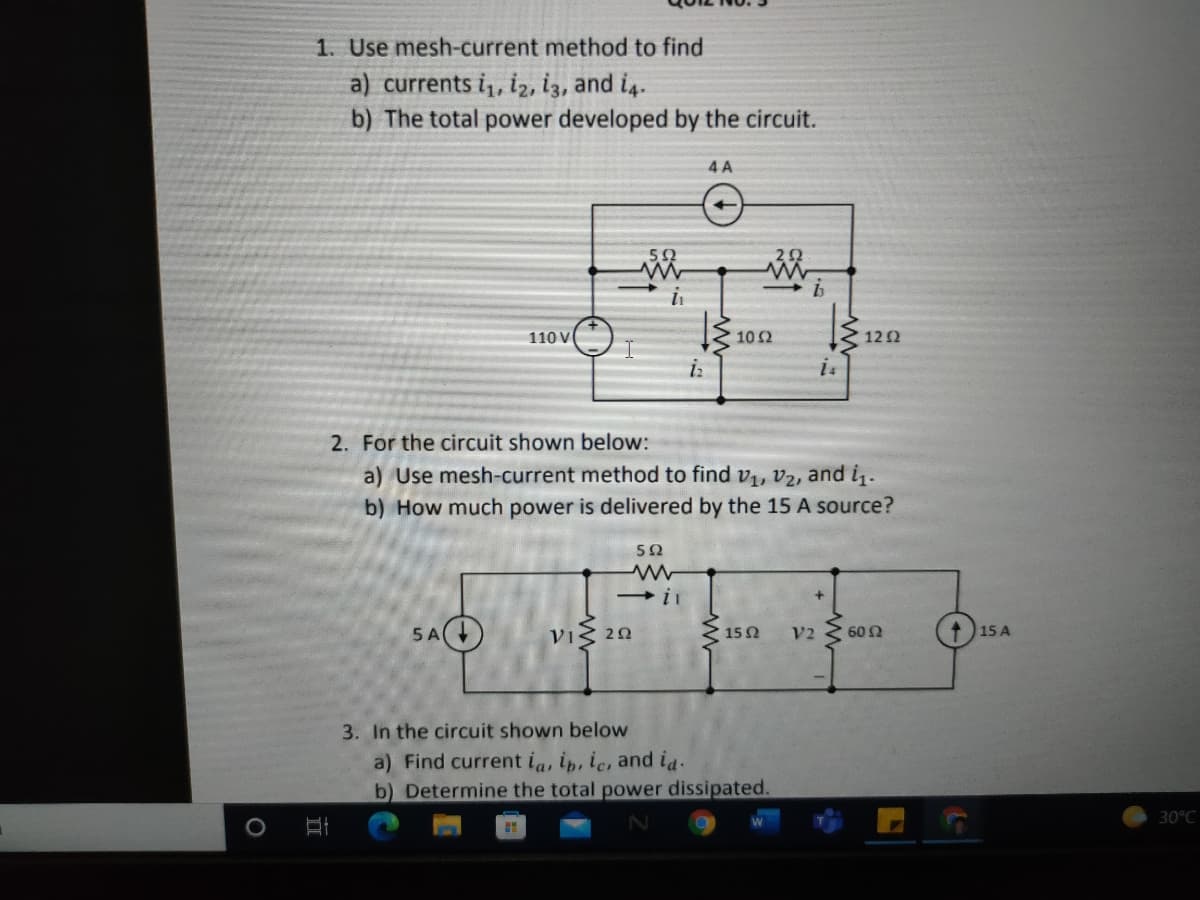 1. Use mesh-current method to find
a) currents i,, iz, iz, and i4.
b) The total power developed by the circuit.
4 A
110 V
10Ω
122
is
2. For the circuit shown below:
a) Use mesh-current method to find v1, v2, and i.
b) How much power is delivered by the 15 A source?
5Ω
5 A
VIS 20
150
+)15 A
V2
60 Ω
3. In the circuit shown below
a) Find current ia, ip, ic, and ia.
b) Determine the total power dissipated.
30°C
