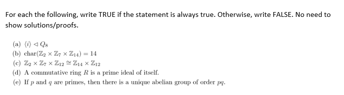 For each the following, write TRUE if the statement is always true. Otherwise, write FALSE. No need to
show solutions/proofs.
(a) (i) ◄ Qs
(b) char(Z₂ x Z7 × Z₁4) = 14
(c) Z₂ x Z7xZ12 = Z14 × Z12
(d) A commutative ring R is a prime ideal of itself.
(e) If p and q are primes, then there is a unique abelian group of order pq.