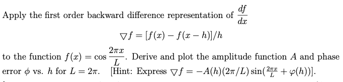 df
Apply the first order backward difference representation of dx
vf [f(x) - f (x – h)]/h
2πχ
L
[Hint: Express f = -A(h)(2π/L) sin(21+ y(h))].
to the function f(x) = COS Derive and plot the amplitude function A and phase
error dvs. h for L=2.
I