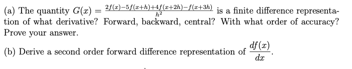 (a) The quantity G(x) = ²f(x)-5f(a+h)+4f(x+2h)-f(x+3h) is a finite difference representa-
tion of what derivative? Forward, backward, central? With what order of accuracy?
Prove your answer.
df (x)
(b) Derive a second order forward difference representation of
dx