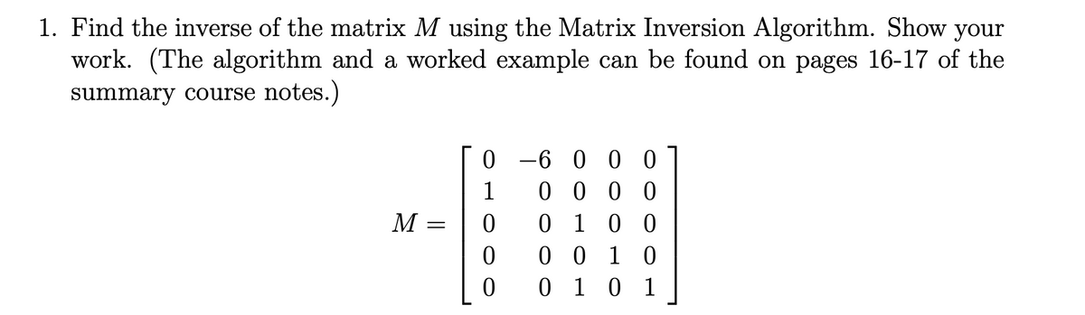 1. Find the inverse of the matrix M using the Matrix Inversion Algorithm. Show your
work. (The algorithm and a worked example can be found on pages 16-17 of the
summary course notes.)
M
=
0-6000
0000
0 1 0 0
0010
0 1 0 1
1
0
0
[:
0