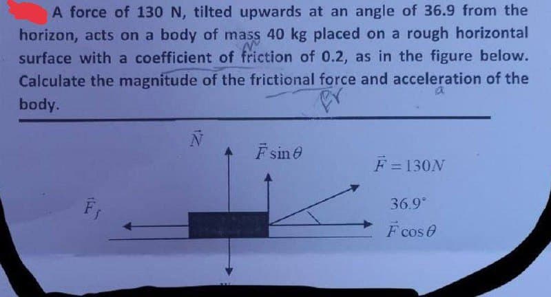 A force of 130 N, tilted upwards at an angle of 36.9 from the
horizon, acts on a body of mass 40 kg placed on a rough horizontal
surface with a coefficient of friction of 0.2, as in the figure below.
Calculate the magnitude of the frictional force and acceleration of the
body.
F₁
F sine
F = 130N
36.9°
F cos 0