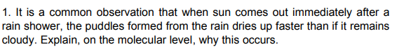 1. It is a common observation that when sun comes out immediately after a
rain shower, the puddles formed from the rain dries up faster than if it remains
cloudy. Explain, on the molecular level, why this occurs.
