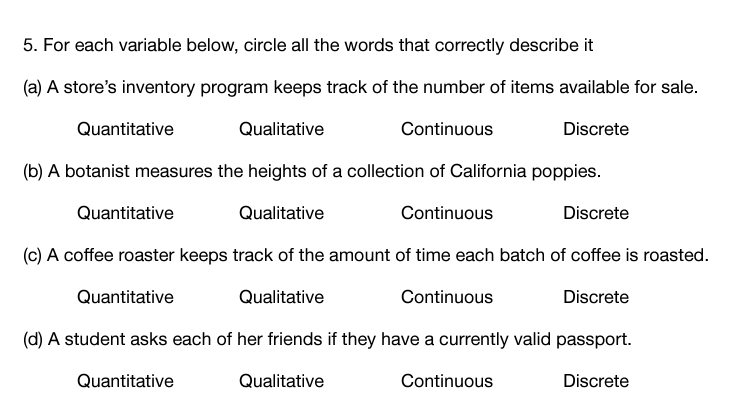 5. For each variable below, circle all the words that correctly describe it
(a) A store's inventory program keeps track of the number of items available for sale.
Quantitative
Qualitative
Continuous
Discrete
(b) A botanist measures the heights of a collection of California poppies.
Quantitative
Qualitative
Continuous
Discrete
(c) A coffee roaster keeps track of the amount of time each batch of coffee is roasted.
Quantitative
Qualitative
Continuous
Discrete
(d) A student asks each of her friends if they have a currently valid passport.
Quantitative
Qualitative
Continuous
Discrete
