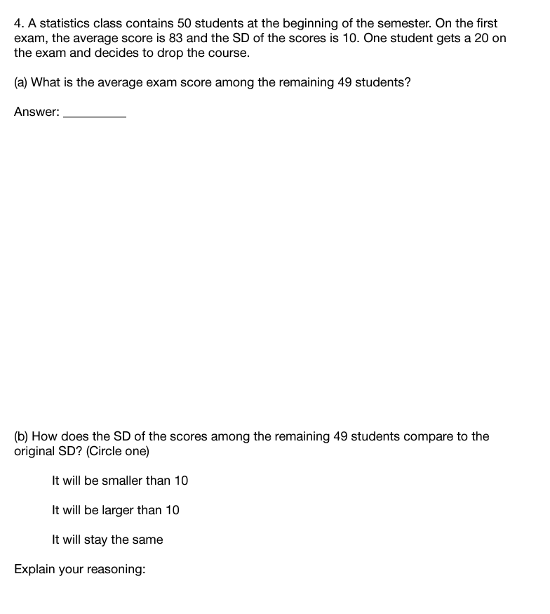 4. A statistics class contains 50 students at the beginning of the semester. On the first
exam, the average score is 83 and the SD of the scores is 10. One student gets a 20 on
the exam and decides to drop the course.
(a) What is the average exam score among the remaining 49 students?
Answer:
(b) How does the SD of the scores among the remaining 49 students compare to the
original SD? (Circle one)
It will be smaller than 10
It will be larger than 10
It will stay the same
Explain your reasoning:
